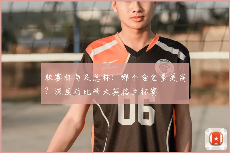 联赛杯与足总杯:哪个含金量更高?深度对比两大英格兰杯赛