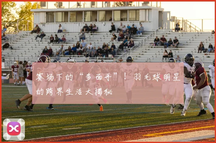赛场下的“多面手”！羽毛球明星的跨界生活大揭秘