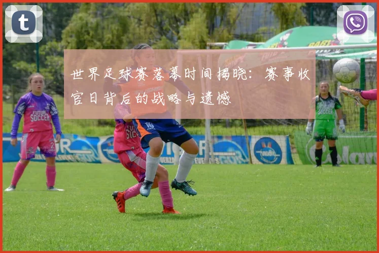 世界足球赛落幕时间揭晓：赛事收官日背后的战略与遗憾