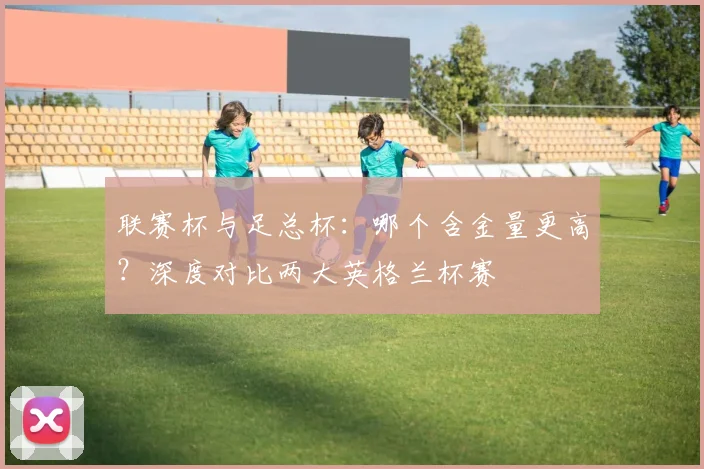 联赛杯与足总杯：哪个含金量更高？深度对比两大英格兰杯赛